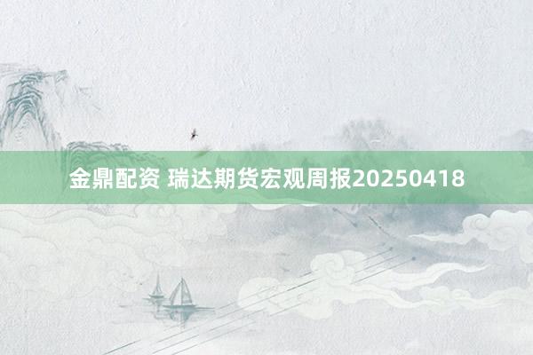 金鼎配资 瑞达期货宏观周报20250418