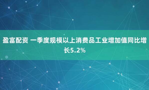 盈富配资 一季度规模以上消费品工业增加值同比增长5.2%