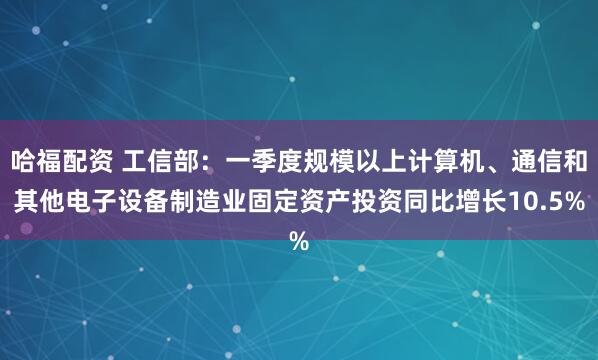 哈福配资 工信部：一季度规模以上计算机、通信和其他电子设备制造业固定资产投资同比增长10.5%