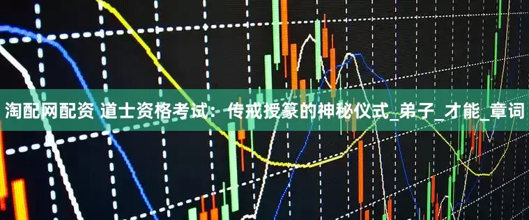 淘配网配资 道士资格考试：传戒授篆的神秘仪式_弟子_才能_章词