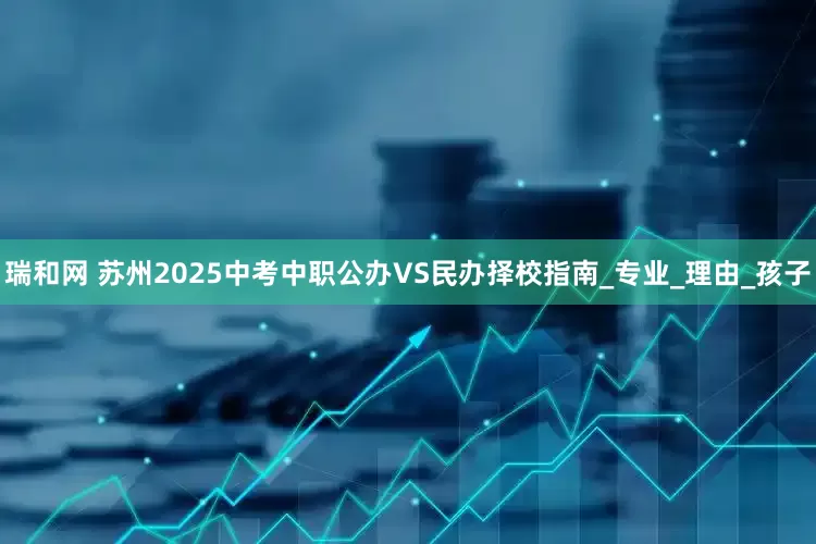 瑞和网 苏州2025中考中职公办VS民办择校指南_专业_理由_孩子