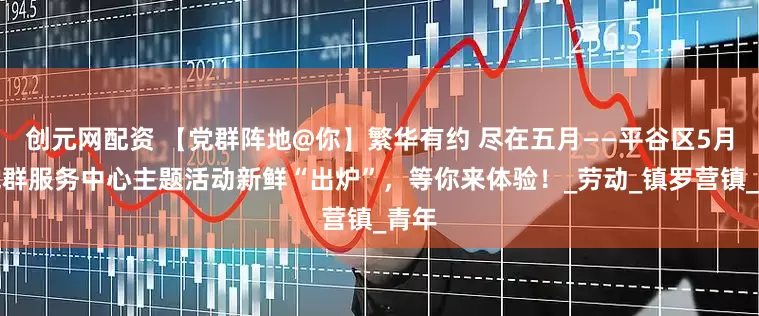 创元网配资 【党群阵地@你】繁华有约 尽在五月——平谷区5月份党群服务中心主题活动新鲜“出炉”，等你来体验！_劳动_镇罗营镇_青年