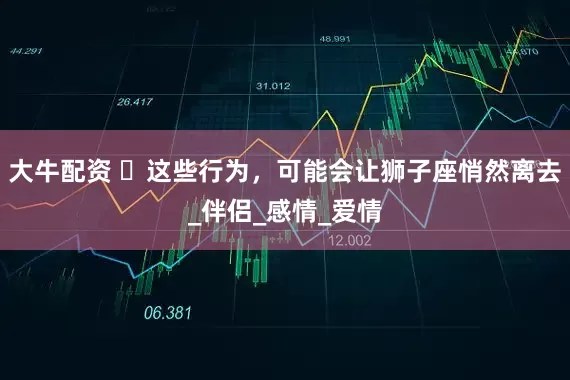 大牛配资 ‌这些行为，可能会让狮子座悄然离去_伴侣_感情_爱情