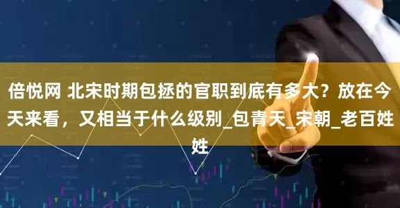 倍悦网 北宋时期包拯的官职到底有多大？放在今天来看，又相当于什么级别_包青天_宋朝_老百姓