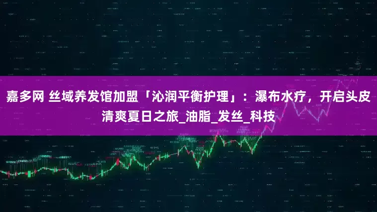 嘉多网 丝域养发馆加盟「沁润平衡护理」：瀑布水疗，开启头皮清爽夏日之旅_油脂_发丝_科技