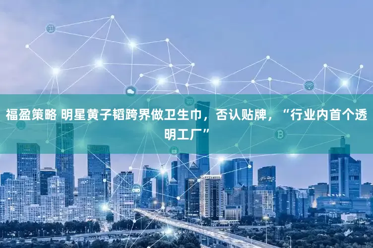 福盈策略 明星黄子韬跨界做卫生巾，否认贴牌，“行业内首个透明工厂”