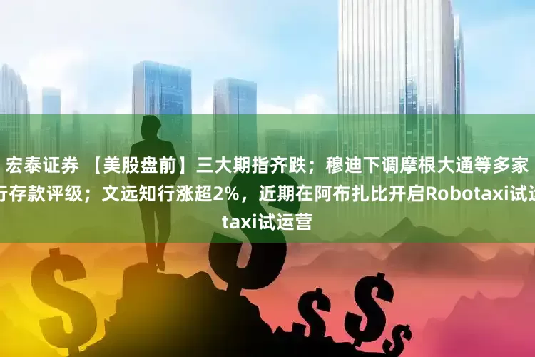 宏泰证券 【美股盘前】三大期指齐跌；穆迪下调摩根大通等多家大行存款评级；文远知行涨超2%，近期在阿布扎比开启Robotaxi试运营