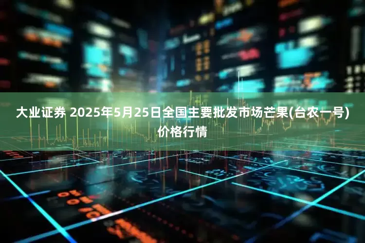 大业证券 2025年5月25日全国主要批发市场芒果(台农一号)价格行情