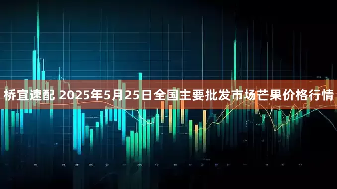 桥宜速配 2025年5月25日全国主要批发市场芒果价格行情