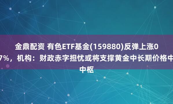 金鼎配资 有色ETF基金(159880)反弹上涨0.47%，机构：财政赤字担忧或将支撑黄金中长期价格中枢