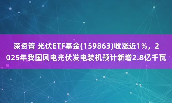 深资管 光伏ETF基金(159863)收涨近1%，2025年我国风电光伏发电装机预计新增2.8亿千瓦
