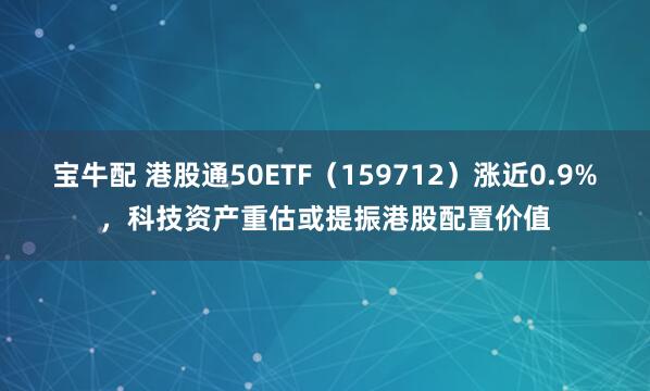 宝牛配 港股通50ETF（159712）涨近0.9%，科技资产重估或提振港股配置价值