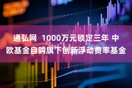 通弘网  1000万元锁定三年 中欧基金自购旗下创新浮动费率基金