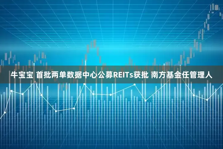 牛宝宝 首批两单数据中心公募REITs获批 南方基金任管理人