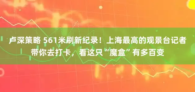 卢深策略 561米刷新纪录！上海最高的观景台记者带你去打卡，看这只“魔盒”有多百变