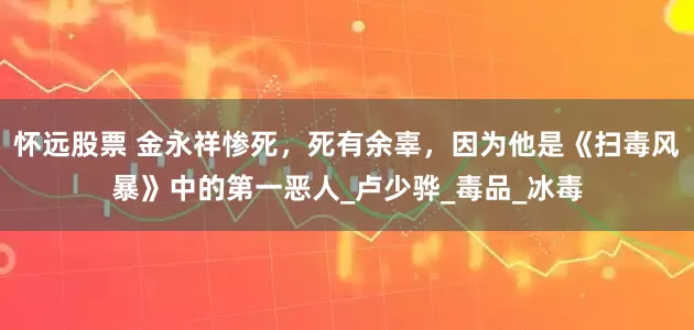 怀远股票 金永祥惨死，死有余辜，因为他是《扫毒风暴》中的第一恶人_卢少骅_毒品_冰毒