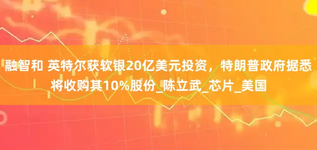 融智和 英特尔获软银20亿美元投资，特朗普政府据悉将收购其10%股份_陈立武_芯片_美国