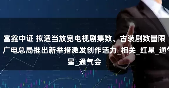 富鑫中证 拟适当放宽电视剧集数、古装剧数量限制，广电总局推出新举措激发创作活力_相关_红星_通气会
