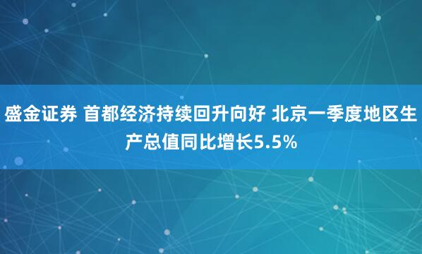 盛金证券 首都经济持续回升向好 北京一季度地区生产总值同比增长5.5%