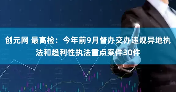 创元网 最高检：今年前9月督办交办违规异地执法和趋利性执法重点案件30件