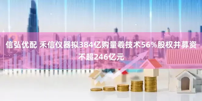信弘优配 禾信仪器拟384亿购量羲技术56%股权并募资不超246亿元